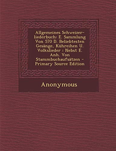 Allgemeines Schweizer-Liederbuch: E. Sammlung Von 570 D. Beliebtesten Gesange, Kuhreihen U. Volkslieder: Nebst E. Anh. Von...